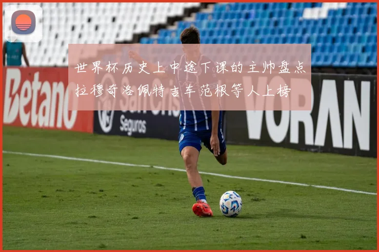 世界杯历史上中途下课的主帅盘点拉穆奇洛佩特吉车范根等人上榜