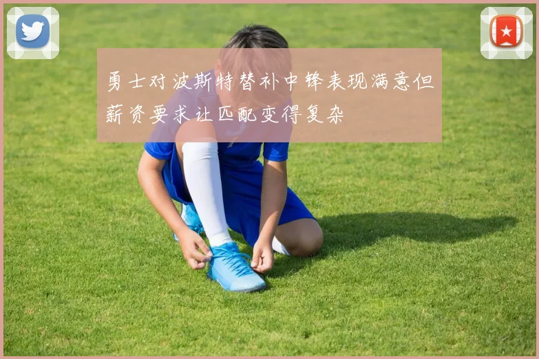 勇士对波斯特替补中锋表现满意但薪资要求让匹配变得复杂