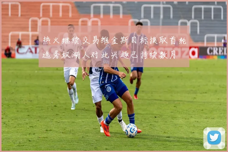 热火继续交易维金斯目标换取首轮选秀权湖人对此兴趣已持续数月