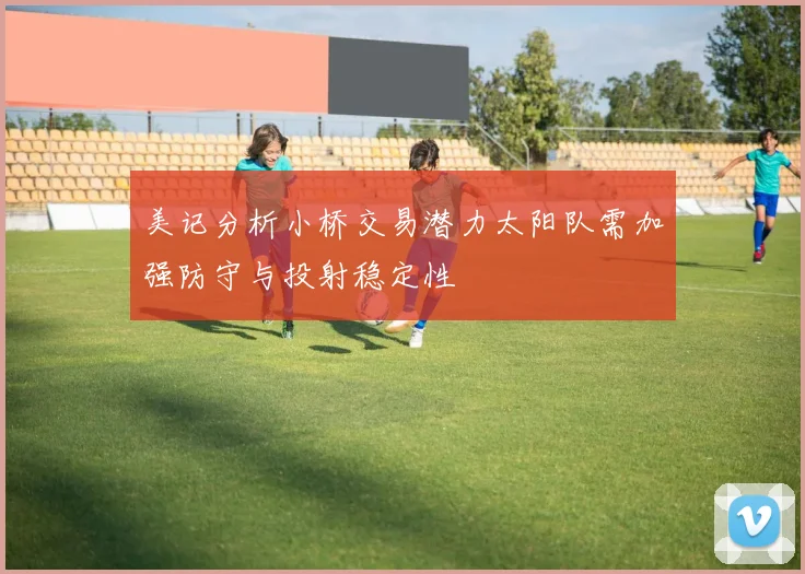 美记分析小桥交易潜力太阳队需加强防守与投射稳定性