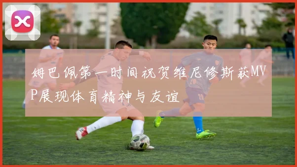 姆巴佩第一时间祝贺维尼修斯获MVP展现体育精神与友谊