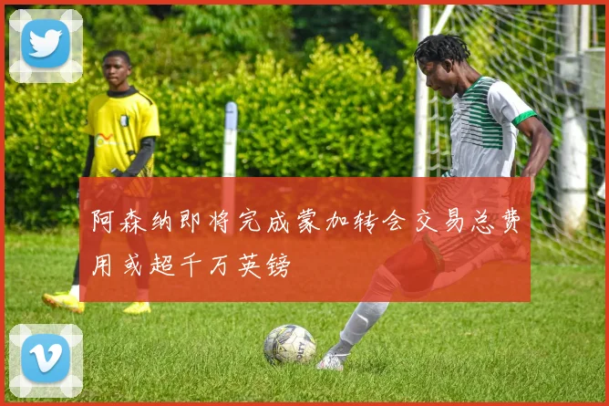阿森纳即将完成蒙加转会交易总费用或超千万英镑