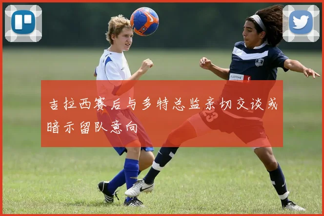 吉拉西赛后与多特总监亲切交谈或暗示留队意向