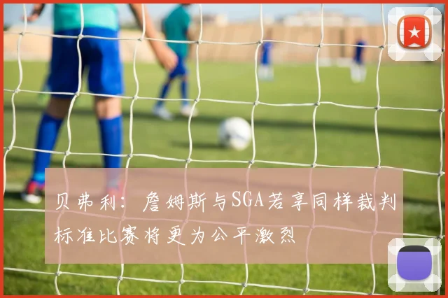 贝弗利：詹姆斯与SGA若享同样裁判标准比赛将更为公平激烈