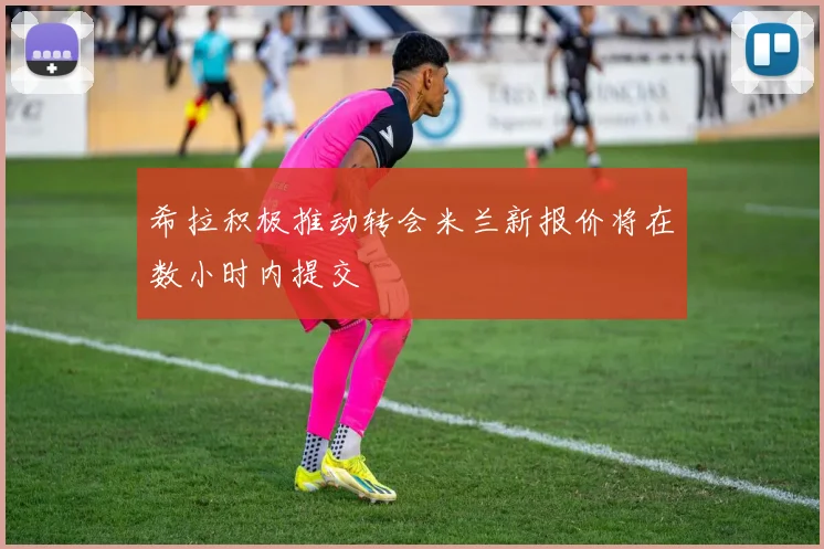 希拉积极推动转会米兰新报价将在数小时内提交