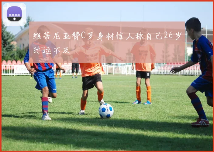 维蒂尼亚赞C罗身材惊人称自己26岁时远不及