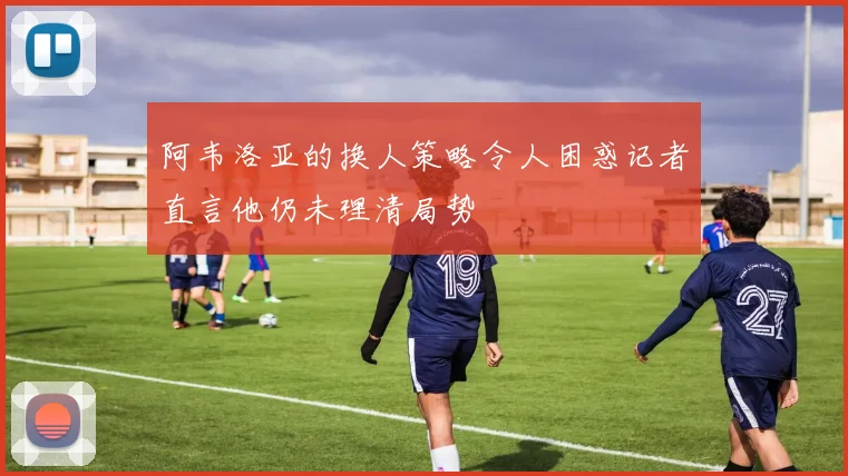 阿韦洛亚的换人策略令人困惑记者直言他仍未理清局势