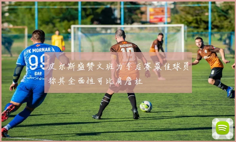 皮尔斯盛赞文班为季后赛最佳球员称其全面性可比肩詹杜