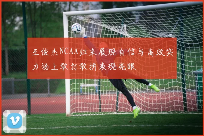 王俊杰NCAA归来展现自信与高效实力场上敢打敢拼表现亮眼