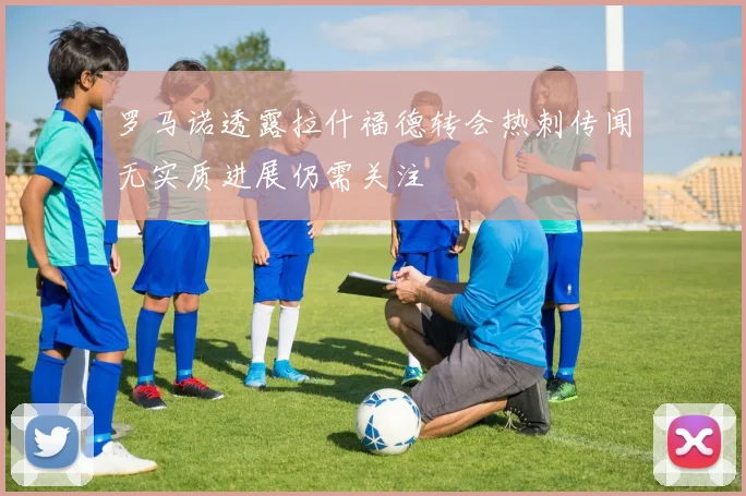 罗马诺透露拉什福德转会热刺传闻无实质进展仍需关注