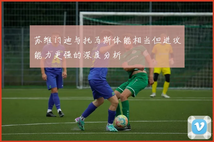 苏维门迪与托马斯体能相当但进攻能力更强的深度分析