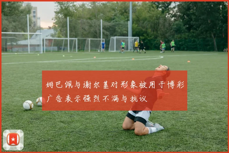 姆巴佩与谢尔基对形象被用于博彩广告表示强烈不满与抗议