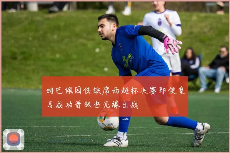 姆巴佩因伤缺席西超杯决赛即使皇马成功晋级也无缘出战