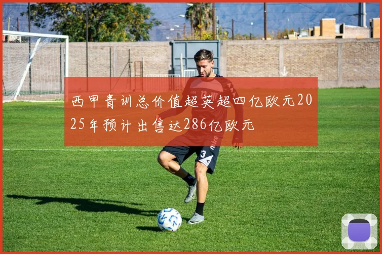 西甲青训总价值超英超四亿欧元2025年预计出售达286亿欧元