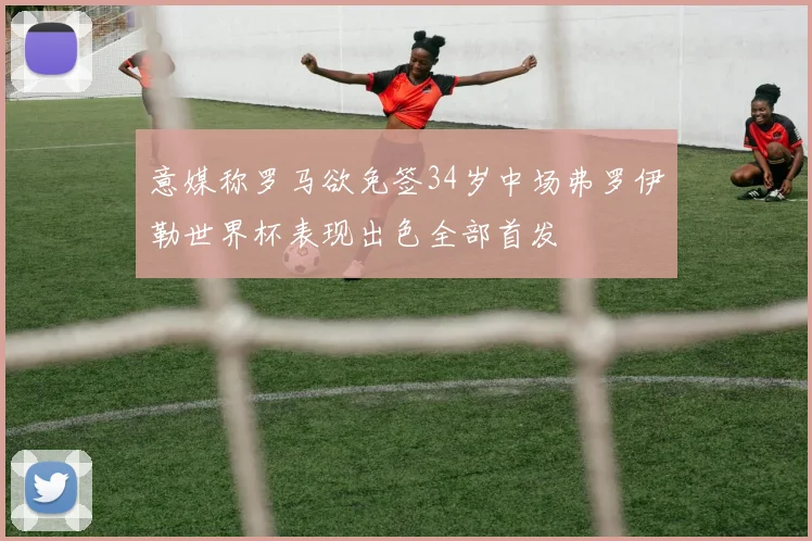 意媒称罗马欲免签34岁中场弗罗伊勒世界杯表现出色全部首发