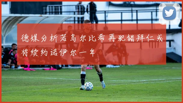 德媒分析若乌尔比希再犯错拜仁或将续约诺伊尔一年