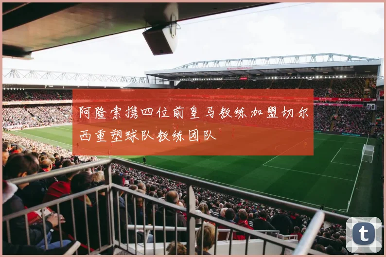 阿隆索携四位前皇马教练加盟切尔西重塑球队教练团队