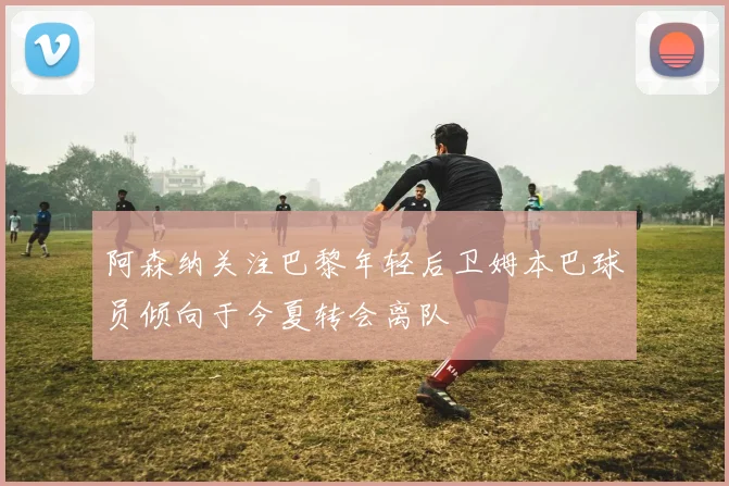 阿森纳关注巴黎年轻后卫姆本巴球员倾向于今夏转会离队