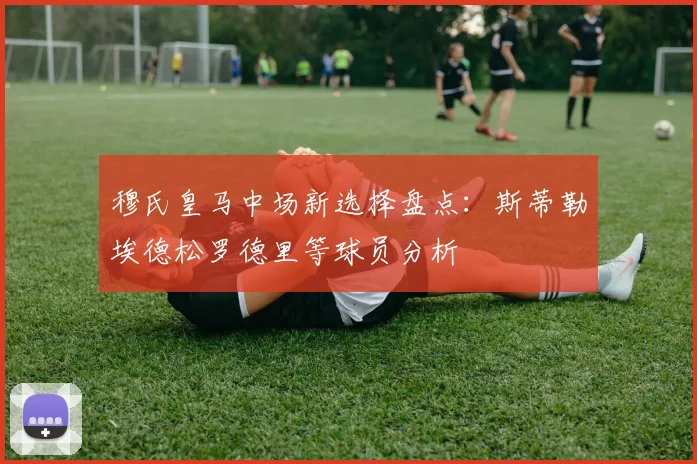 穆氏皇马中场新选择盘点：斯蒂勒埃德松罗德里等球员分析