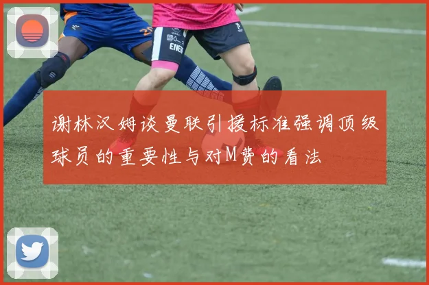 谢林汉姆谈曼联引援标准强调顶级球员的重要性与对M费的看法