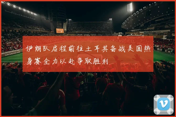 伊朗队启程前往土耳其备战美国热身赛全力以赴争取胜利
