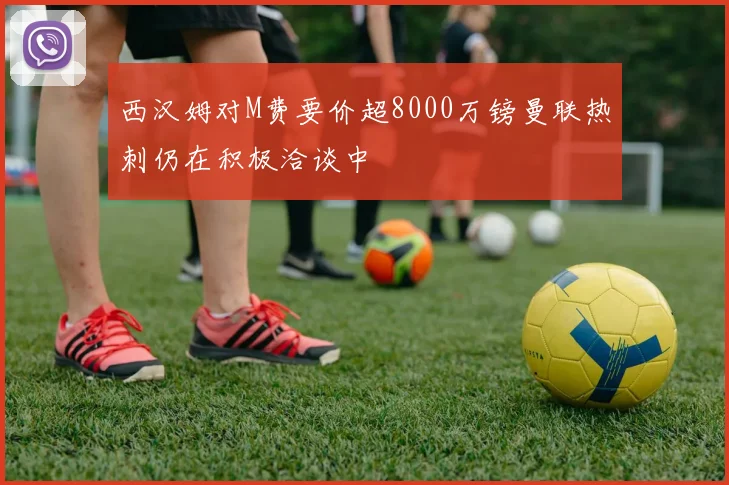 西汉姆对M费要价超8000万镑曼联热刺仍在积极洽谈中