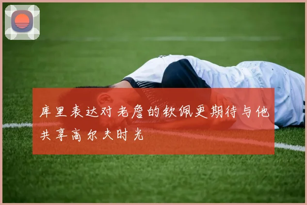 库里表达对老詹的钦佩更期待与他共享高尔夫时光