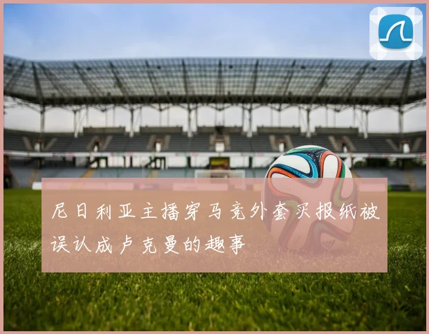 尼日利亚主播穿马竞外套买报纸被误认成卢克曼的趣事