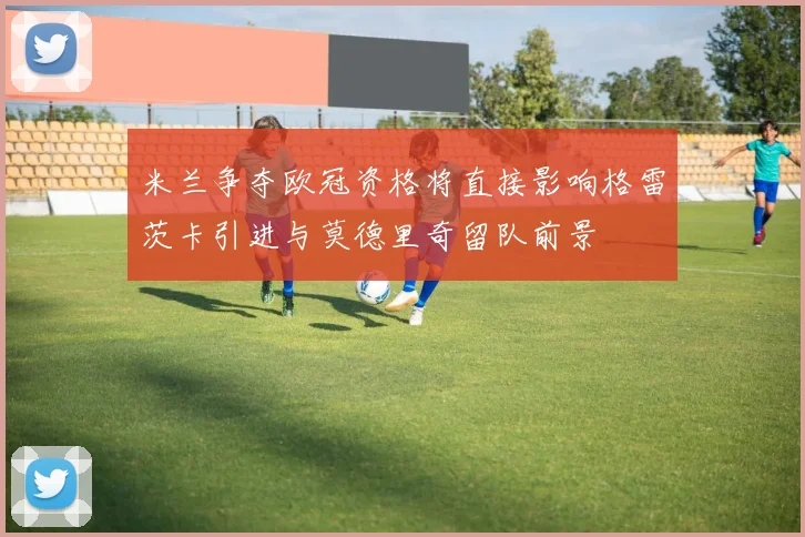 米兰争夺欧冠资格将直接影响格雷茨卡引进与莫德里奇留队前景