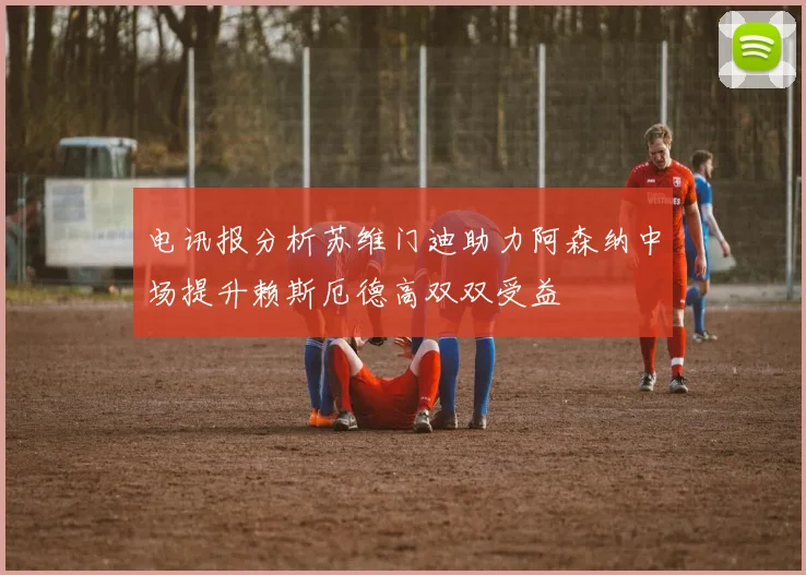 电讯报分析苏维门迪助力阿森纳中场提升赖斯厄德高双双受益