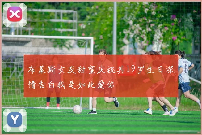 布莱斯女友甜蜜庆祝其19岁生日深情告白我是如此爱你