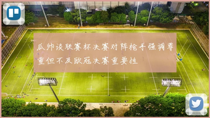 瓜帅谈联赛杯决赛对阵枪手强调尊重但不及欧冠决赛重要性