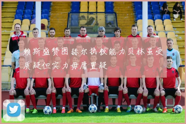 赖斯盛赞图赫尔执教能力贝林虽受质疑但实力毋庸置疑