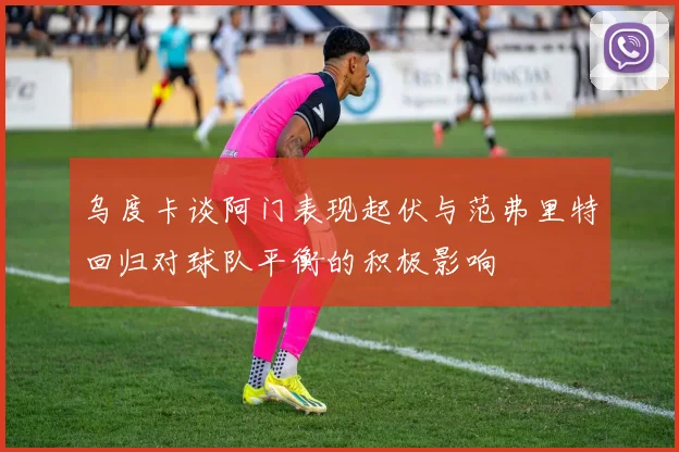 乌度卡谈阿门表现起伏与范弗里特回归对球队平衡的积极影响