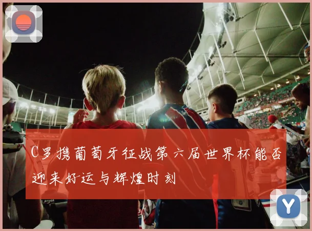 C罗携葡萄牙征战第六届世界杯能否迎来好运与辉煌时刻