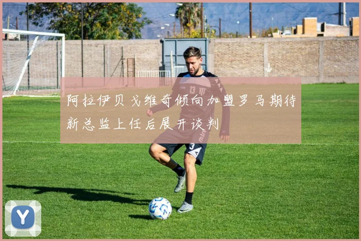 阿拉伊贝戈维奇倾向加盟罗马期待新总监上任后展开谈判